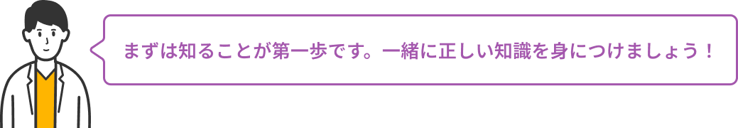 まずは知ることが第一歩です。一緒に正しい知識を身につけましょう！