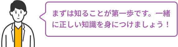 まずは知ることが第一歩です。一緒に正しい知識を身につけましょう！